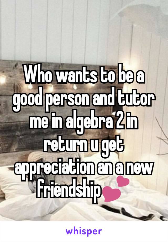 Who wants to be a good person and tutor me in algebra 2 in return u get appreciation an a new friendship💕