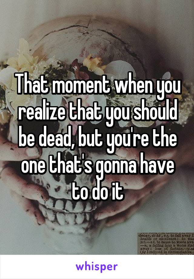 That moment when you realize that you should be dead, but you're the one that's gonna have to do it