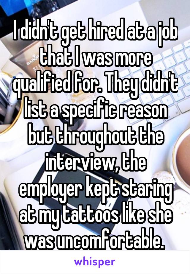 I didn't get hired at a job that I was more qualified for. They didn't list a specific reason but throughout the interview, the employer kept staring at my tattoos like she was uncomfortable. 