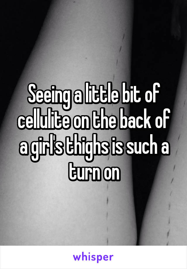 Seeing a little bit of cellulite on the back of a girl's thighs is such a turn on