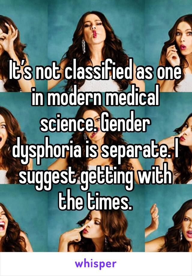 It’s not classified as one in modern medical science. Gender dysphoria is separate. I suggest getting with the times.