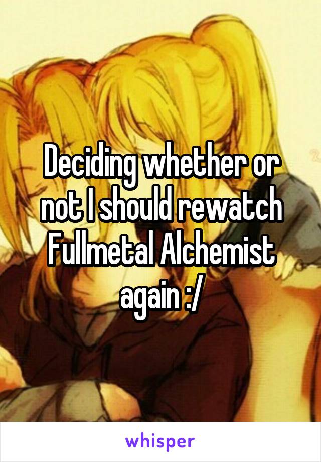 Deciding whether or not I should rewatch Fullmetal Alchemist again :/