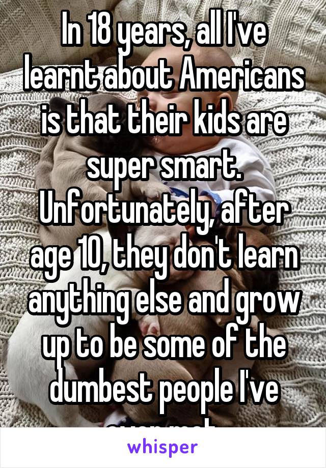 In 18 years, all I've learnt about Americans is that their kids are super smart.
Unfortunately, after age 10, they don't learn anything else and grow up to be some of the dumbest people I've ever met.