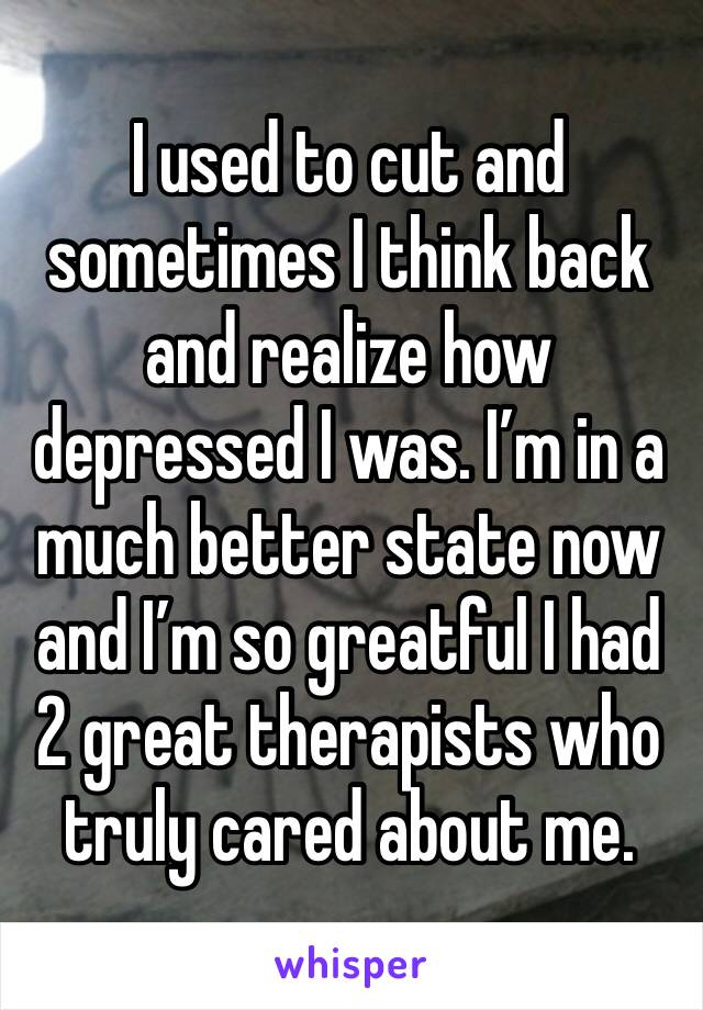 I used to cut and sometimes I think back and realize how depressed I was. I’m in a much better state now and I’m so greatful I had 2 great therapists who truly cared about me.