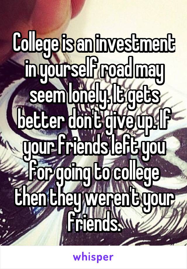 College is an investment in yourself road may seem lonely. It gets better don't give up. If your friends left you for going to college then they weren't your friends.