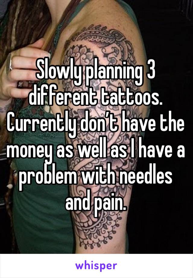 Slowly planning 3 different tattoos. 
Currently don’t have the money as well as I have a problem with needles and pain. 