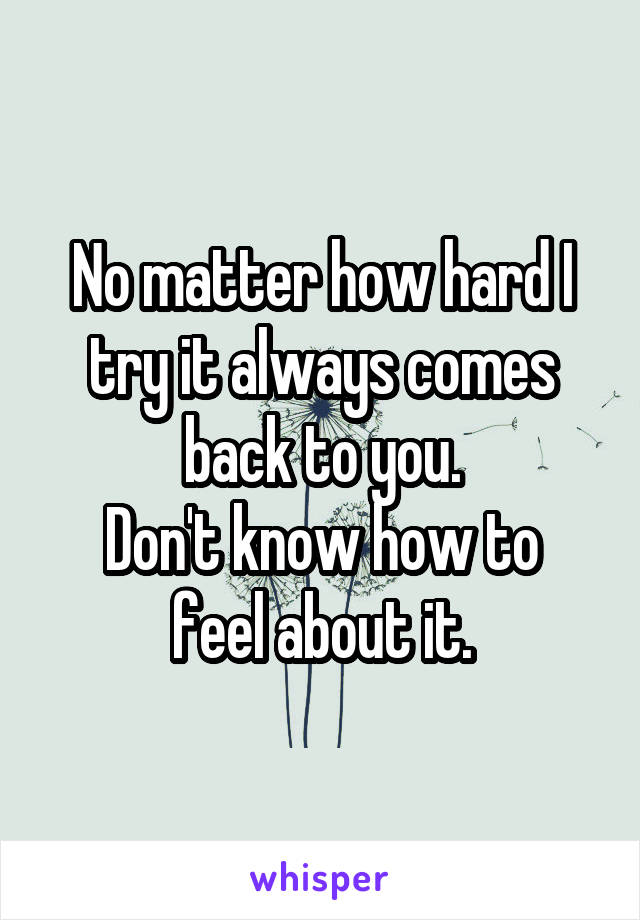 No matter how hard I try it always comes back to you.
Don't know how to feel about it.