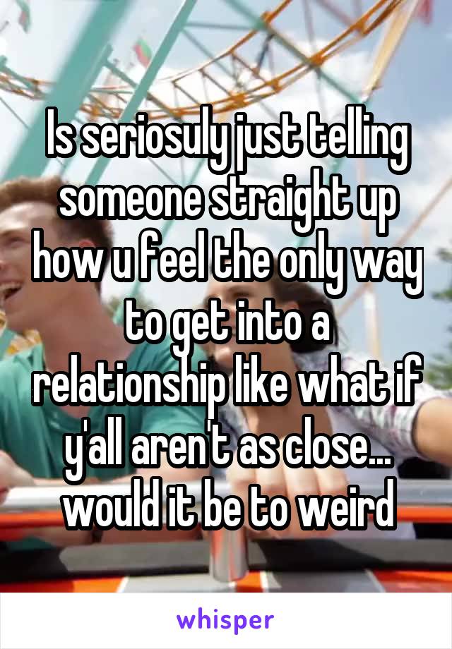 Is seriosuly just telling someone straight up how u feel the only way to get into a relationship like what if y'all aren't as close... would it be to weird