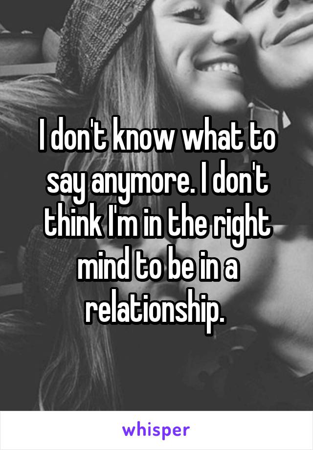 I don't know what to say anymore. I don't think I'm in the right mind to be in a relationship. 