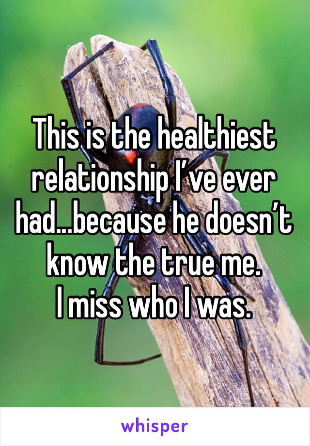 This is the healthiest relationship I’ve ever had...because he doesn’t know the true me. 
I miss who I was. 