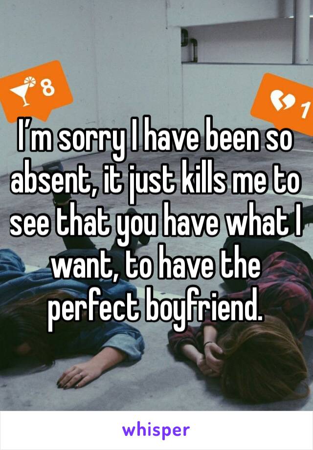 I’m sorry I have been so absent, it just kills me to see that you have what I want, to have the perfect boyfriend. 