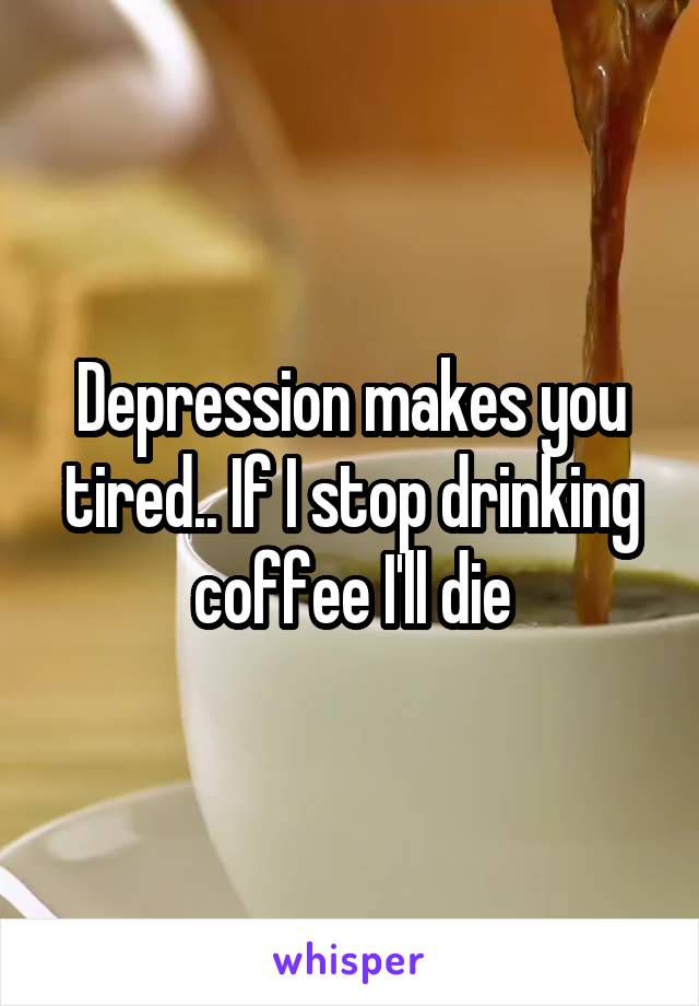 Depression makes you tired.. If I stop drinking coffee I'll die
