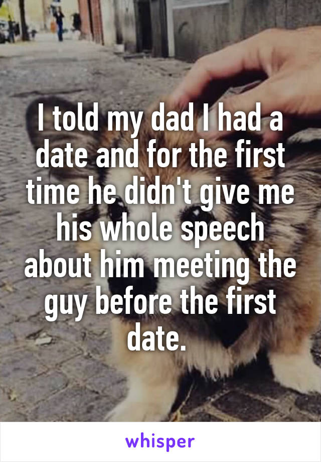 I told my dad I had a date and for the first time he didn't give me his whole speech about him meeting the guy before the first date. 