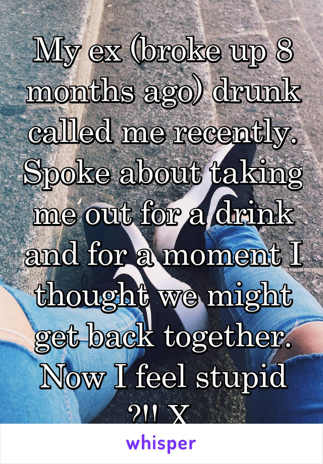 My ex (broke up 8 months ago) drunk called me recently. Spoke about taking me out for a drink and for a moment I thought we might get back together. Now I feel stupid 🙄!! X 