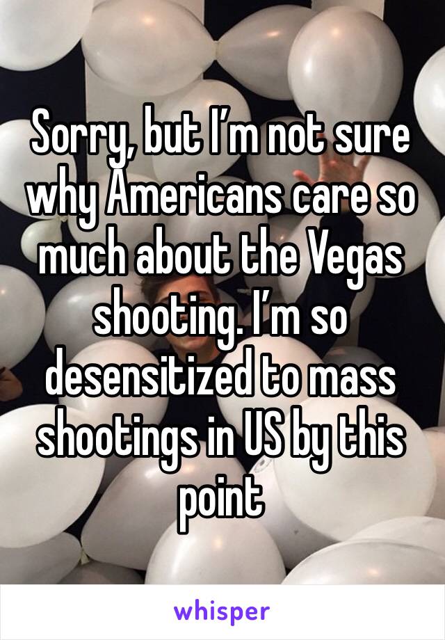 Sorry, but I’m not sure why Americans care so much about the Vegas shooting. I’m so desensitized to mass shootings in US by this point