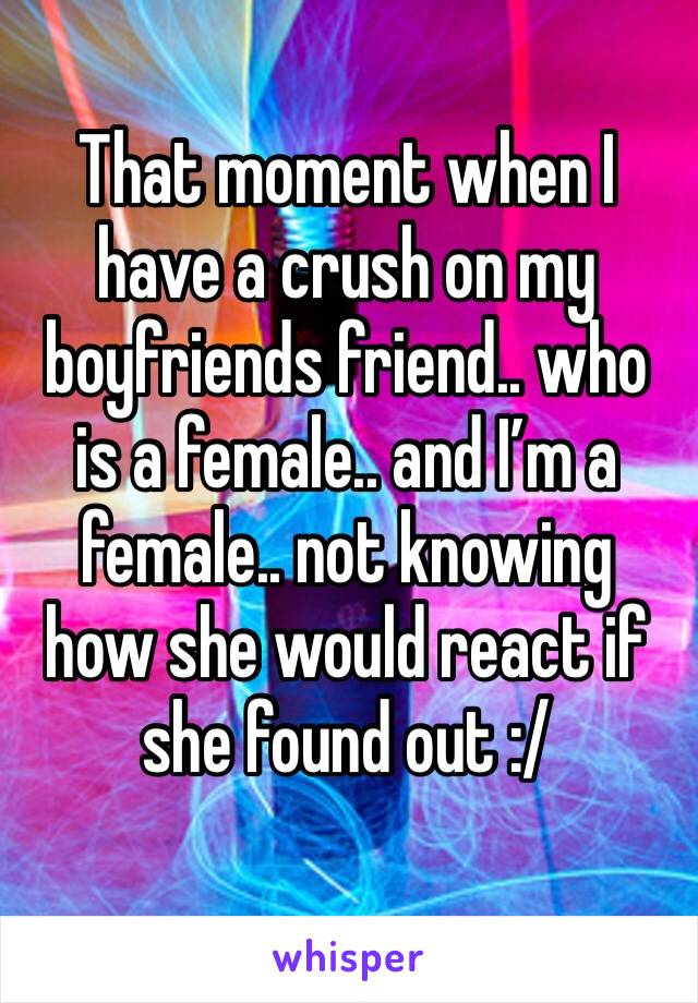 That moment when I have a crush on my boyfriends friend.. who is a female.. and I’m a female.. not knowing how she would react if she found out :/
