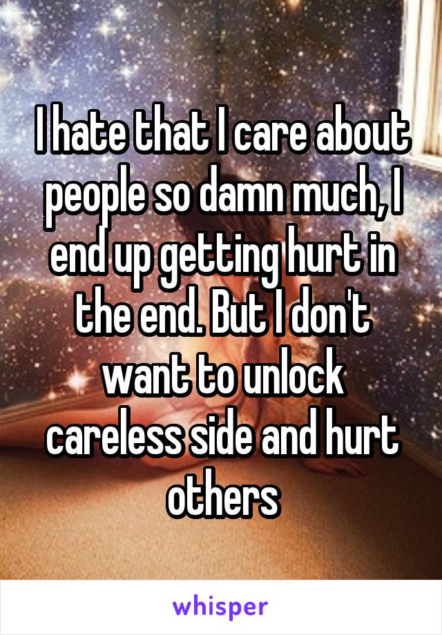 I hate that I care about people so damn much, I end up getting hurt in the end. But I don't want to unlock careless side and hurt others