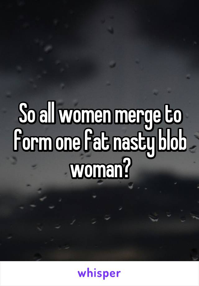 So all women merge to form one fat nasty blob woman?