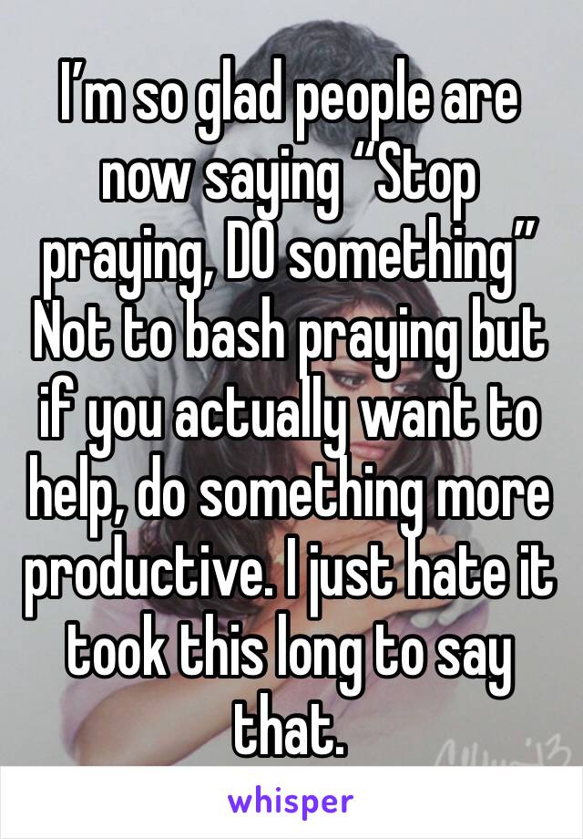 I’m so glad people are now saying “Stop praying, DO something” 
Not to bash praying but if you actually want to help, do something more productive. I just hate it took this long to say that. 