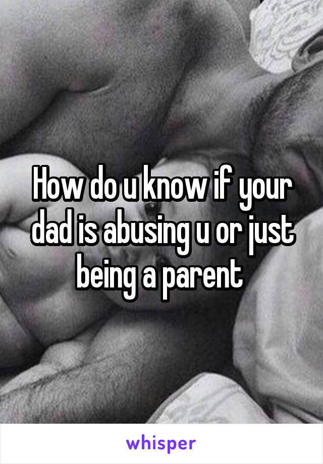 How do u know if your dad is abusing u or just being a parent 