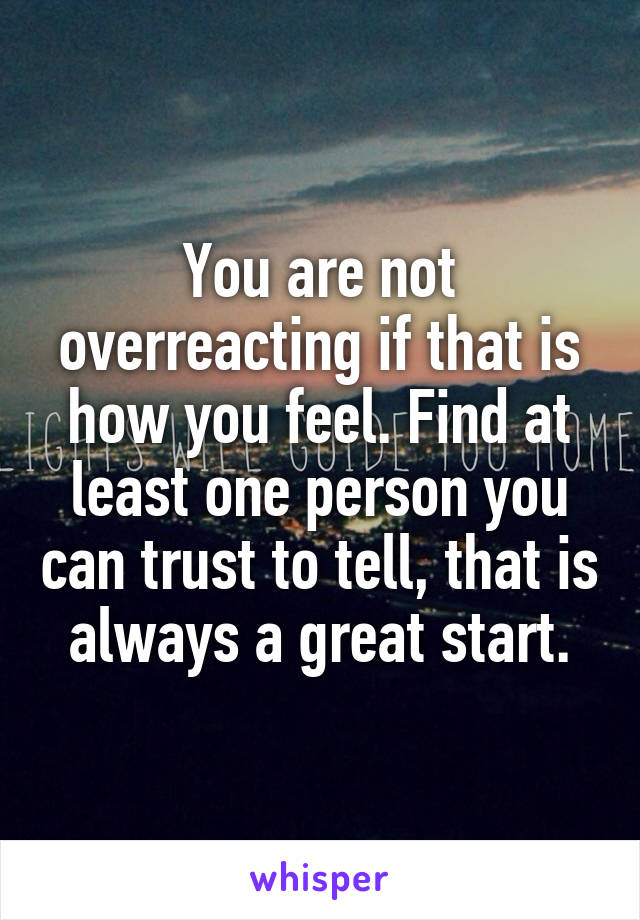You are not overreacting if that is how you feel. Find at least one person you can trust to tell, that is always a great start.