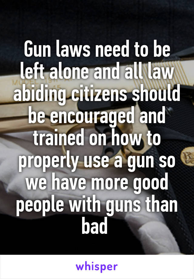 Gun laws need to be left alone and all law abiding citizens should be encouraged and trained on how to properly use a gun so we have more good people with guns than bad 