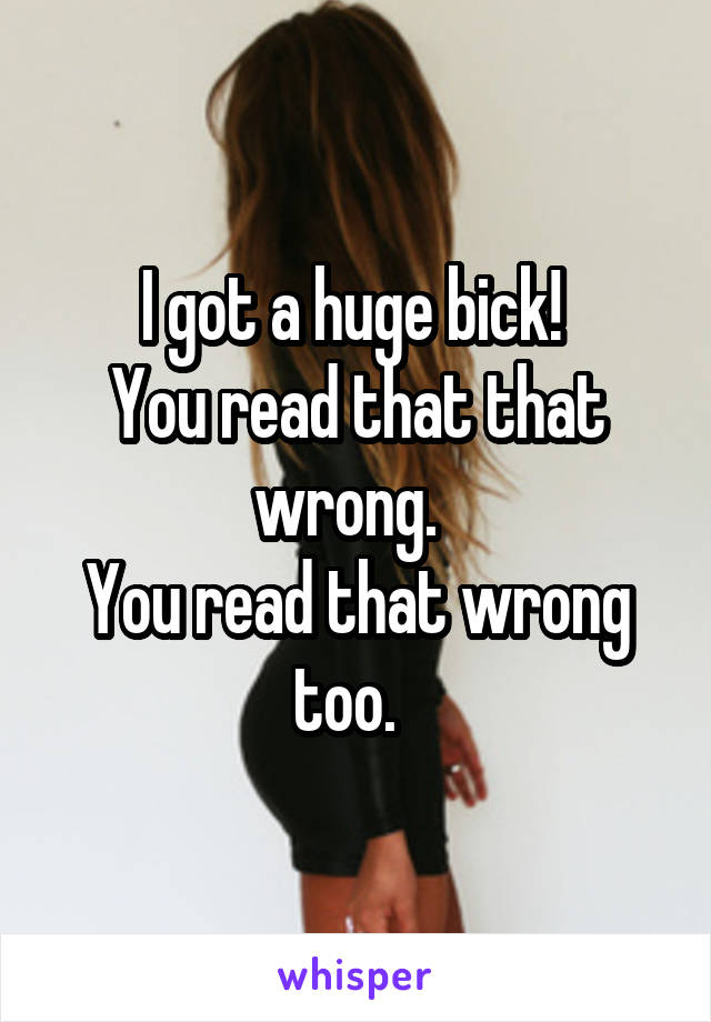 I got a huge bick! 
You read that that wrong.  
You read that wrong too.  