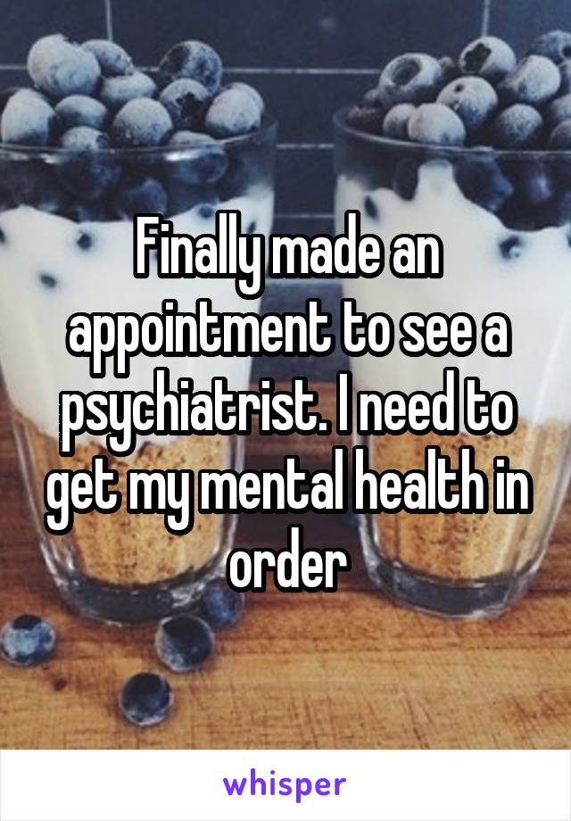 Finally made an appointment to see a psychiatrist. I need to get my mental health in order
