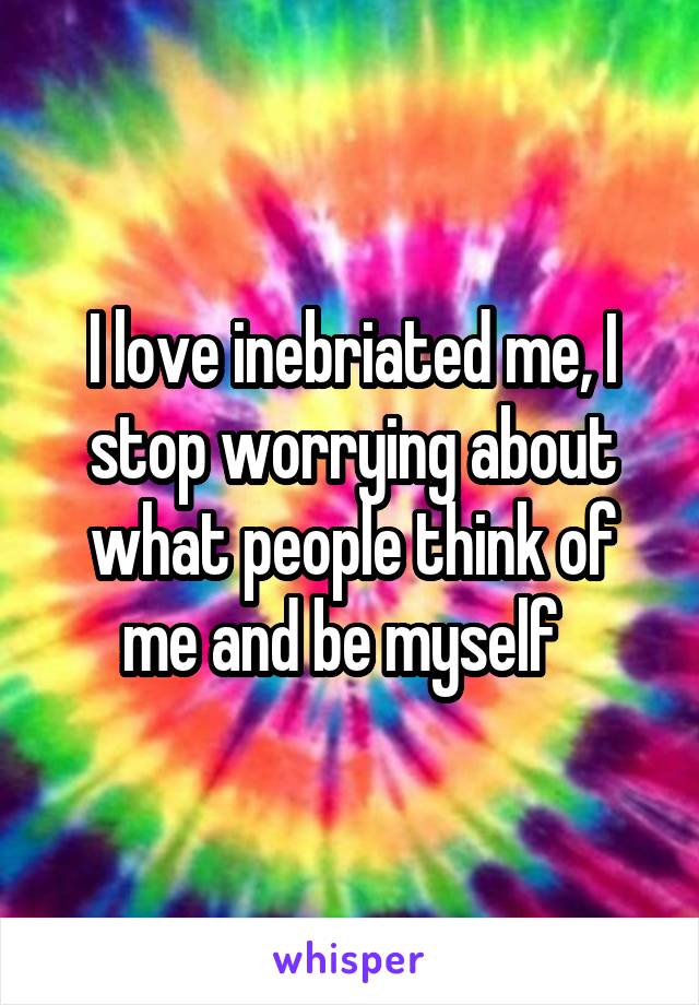 I love inebriated me, I stop worrying about what people think of me and be myself  
