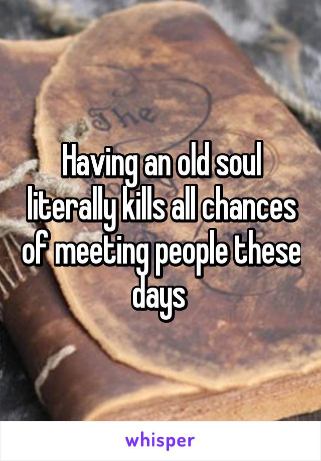 Having an old soul literally kills all chances of meeting people these days 