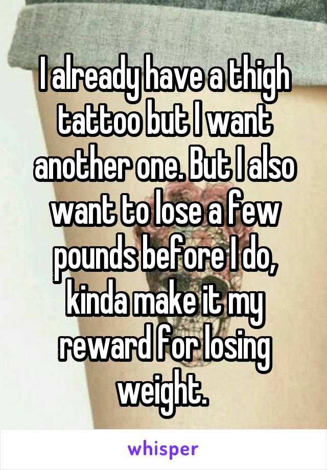 I already have a thigh tattoo but I want another one. But I also want to lose a few pounds before I do, kinda make it my reward for losing weight. 
