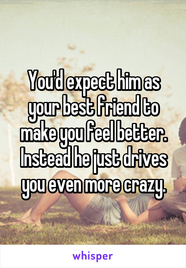 You'd expect him as your best friend to make you feel better. Instead he just drives you even more crazy.