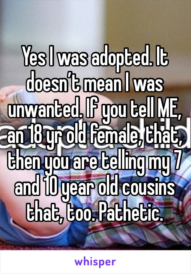 Yes I was adopted. It doesn’t mean I was unwanted. If you tell ME, an 18 yr old female, that, then you are telling my 7 and 10 year old cousins that, too. Pathetic.