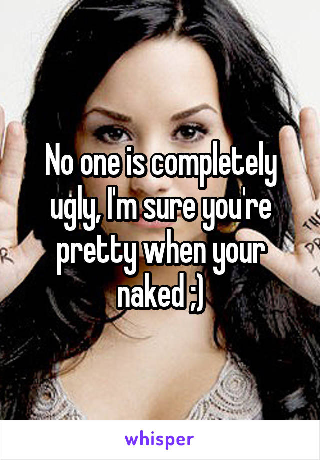 No one is completely ugly, I'm sure you're pretty when your naked ;)