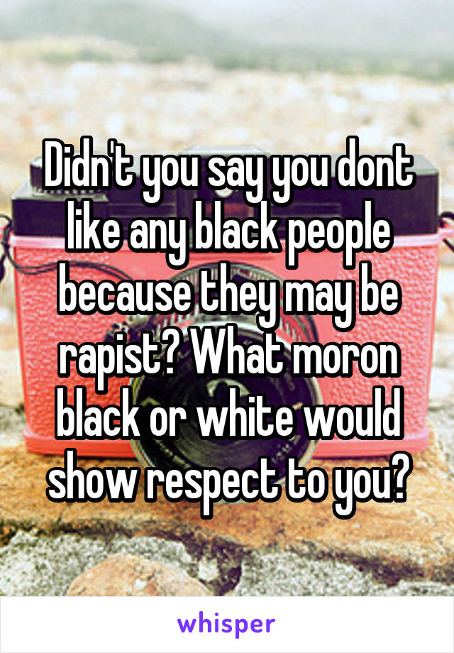 Didn't you say you dont like any black people because they may be rapist? What moron black or white would show respect to you?