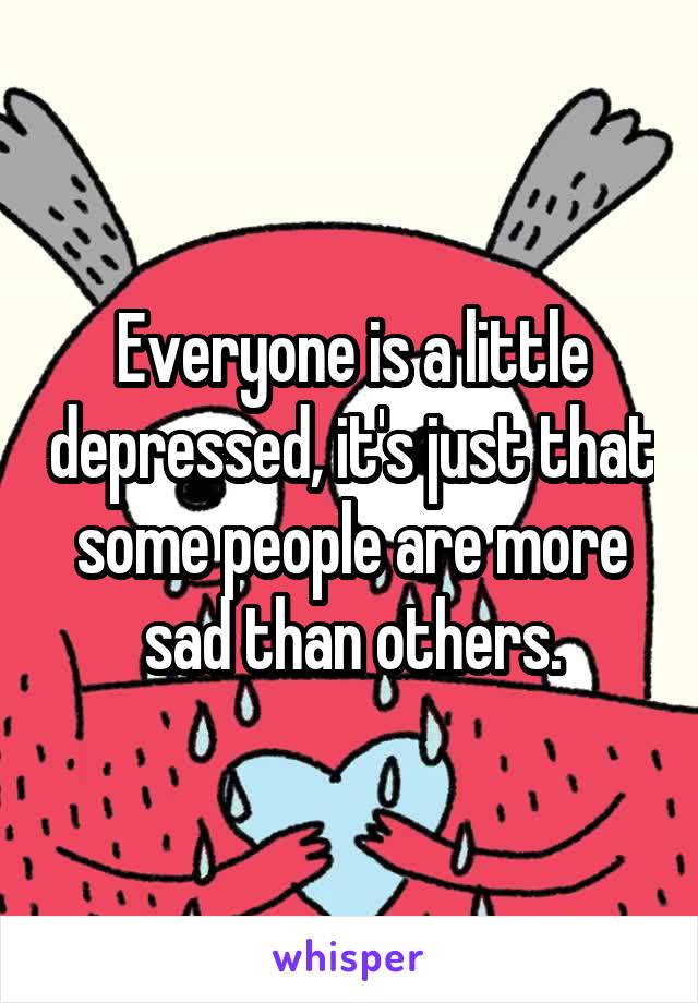 Everyone is a little depressed, it's just that some people are more sad than others.