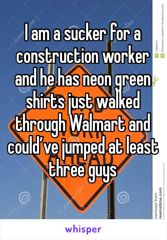 I am a sucker for a construction worker and he has neon green shirts just walked through Walmart and could’ve jumped at least three guys