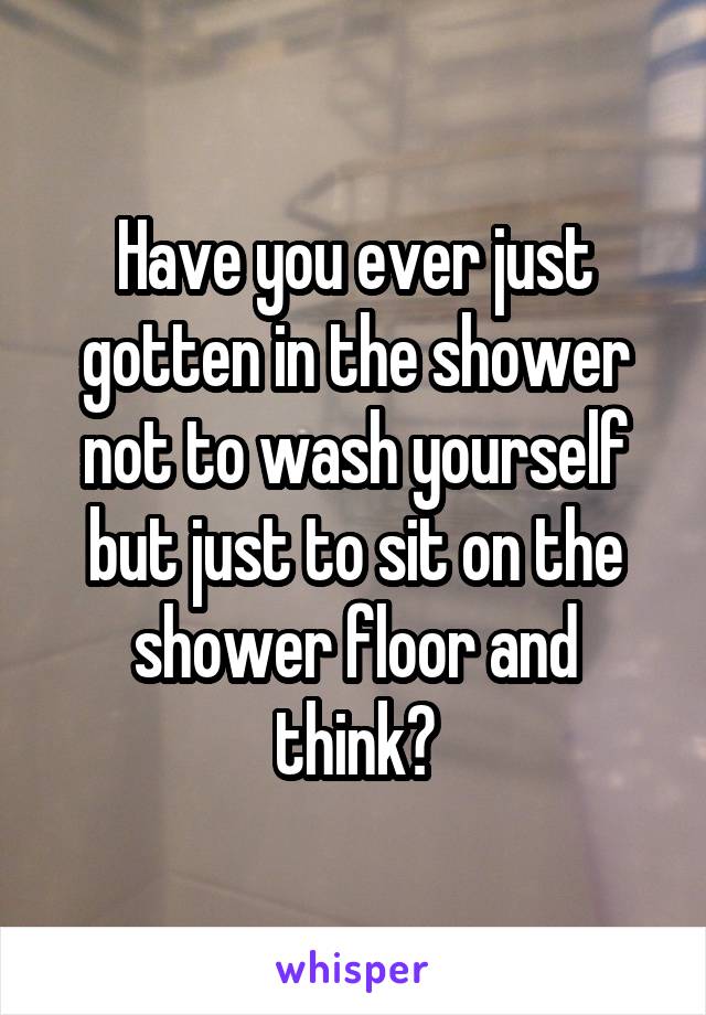 Have you ever just gotten in the shower not to wash yourself but just to sit on the shower floor and think?