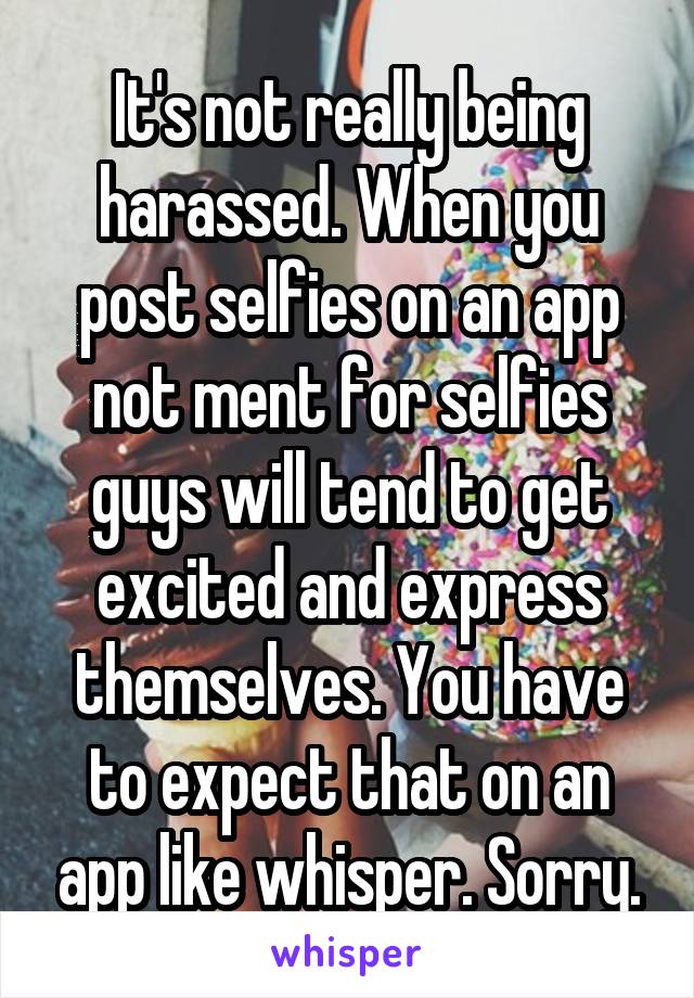 It's not really being harassed. When you post selfies on an app not ment for selfies guys will tend to get excited and express themselves. You have to expect that on an app like whisper. Sorry.