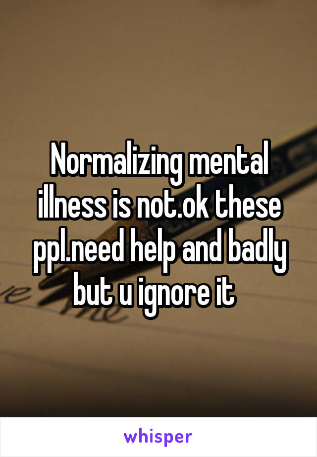 Normalizing mental illness is not.ok these ppl.need help and badly but u ignore it  