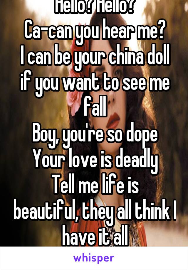 Hello? Hello?
Ca-can you hear me?
I can be your china doll if you want to see me fall
Boy, you're so dope
Your love is deadly
Tell me life is beautiful, they all think I have it all
