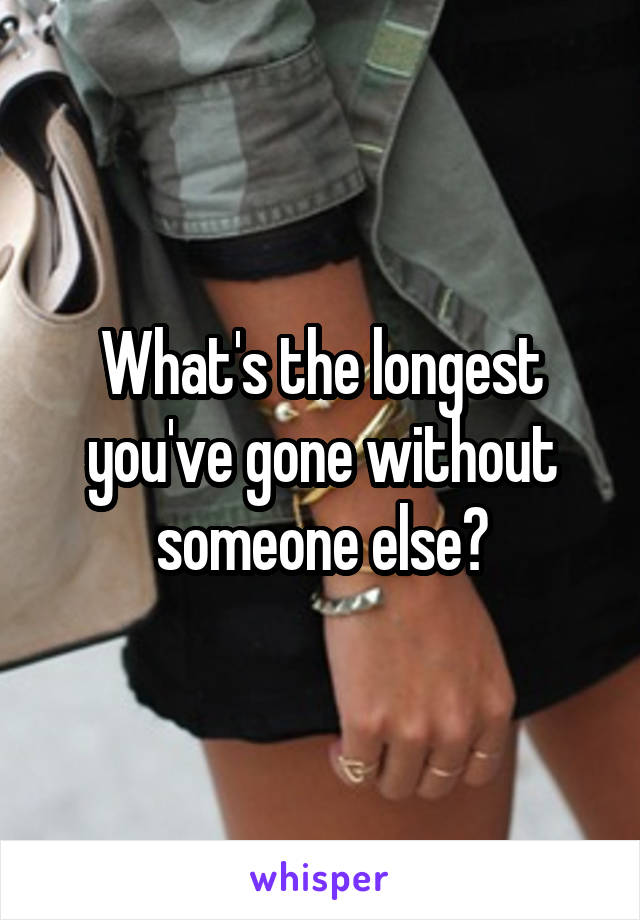 What's the longest you've gone without someone else?