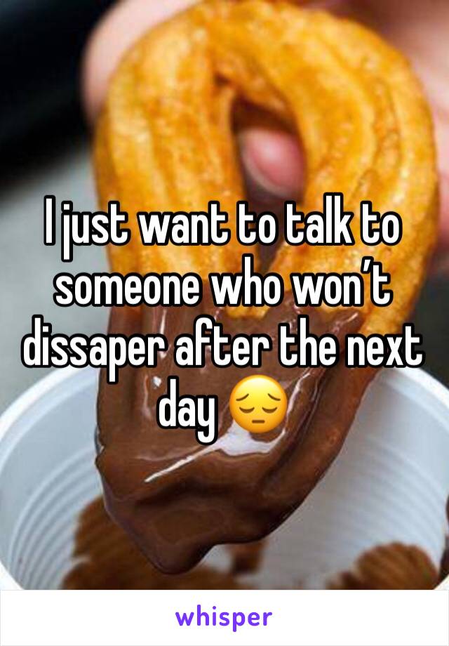 I just want to talk to someone who won’t dissaper after the next day 😔