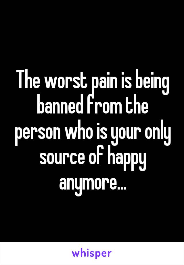 The worst pain is being banned from the person who is your only source of happy anymore...
