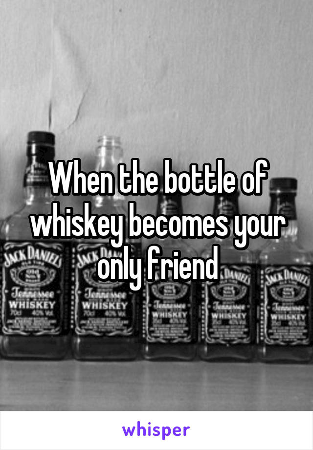 When the bottle of whiskey becomes your only friend