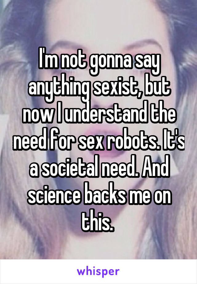 I'm not gonna say anything sexist, but now I understand the need for sex robots. It's a societal need. And science backs me on this. 