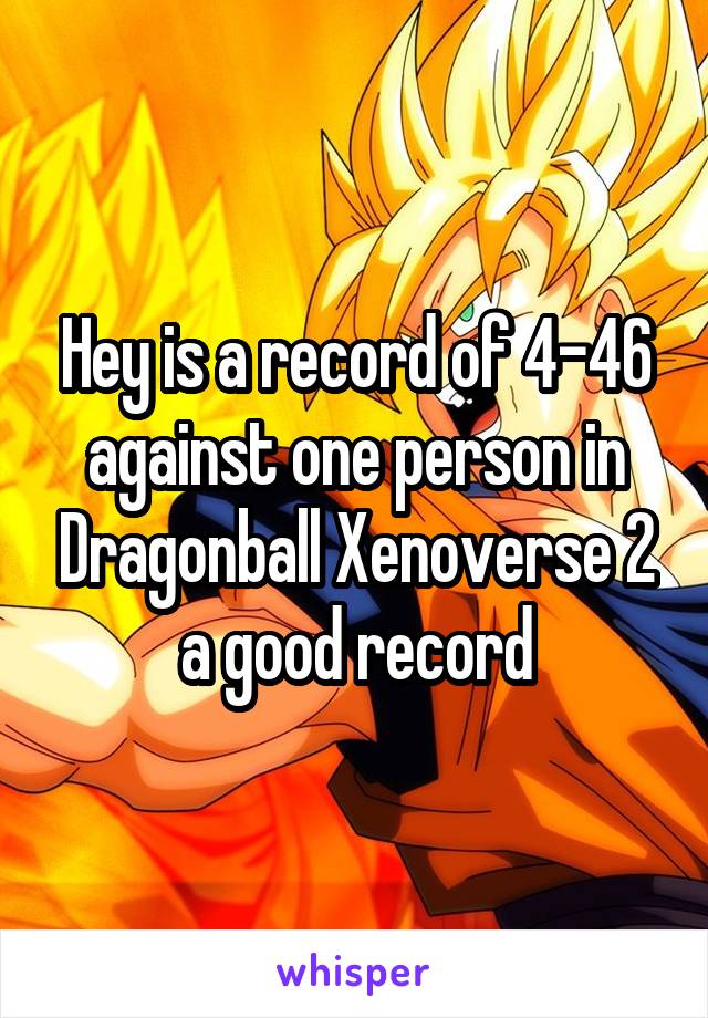 Hey is a record of 4-46 against one person in Dragonball Xenoverse 2 a good record