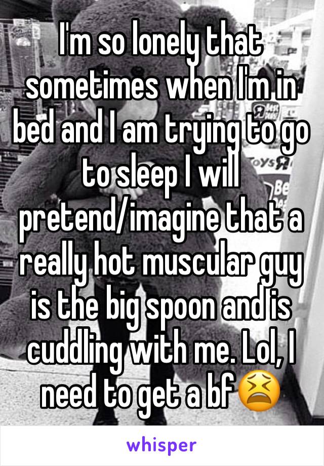 I'm so lonely that sometimes when I'm in bed and I am trying to go to sleep I will
pretend/imagine that a really hot muscular guy is the big spoon and is cuddling with me. Lol, I need to get a bf😫