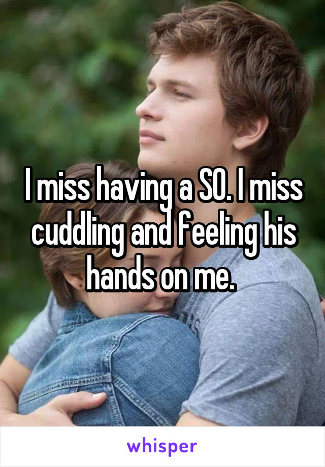 I miss having a SO. I miss cuddling and feeling his hands on me. 