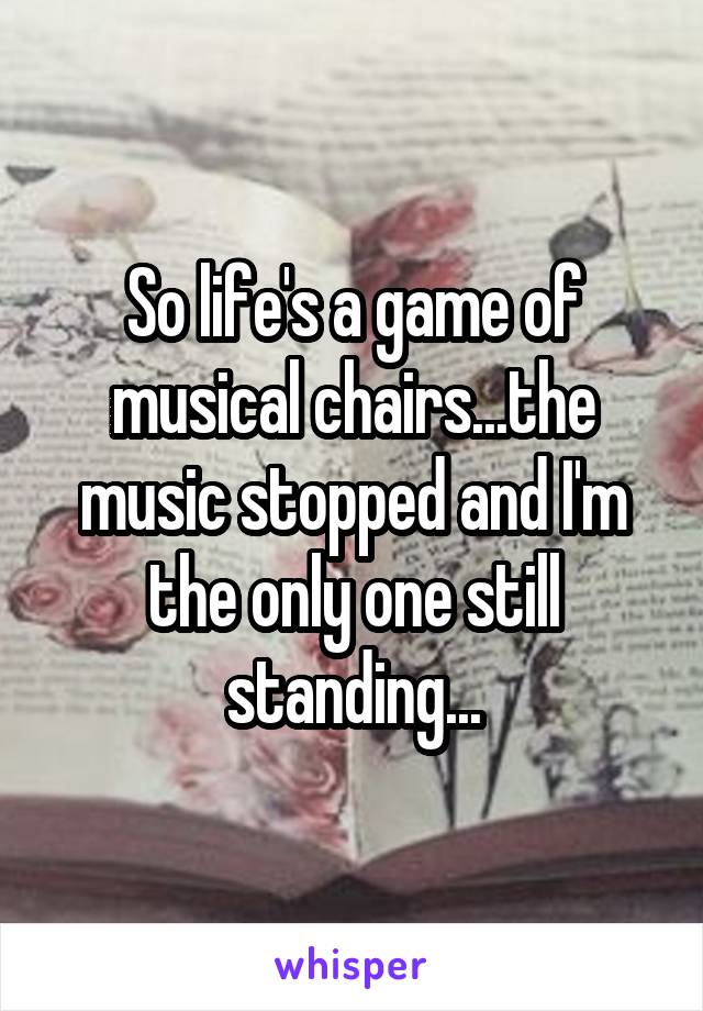 So life's a game of musical chairs...the music stopped and I'm the only one still standing...